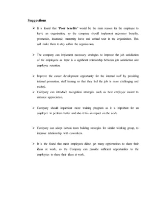 Suggestions
 It is found that “Poor benefits” would be the main reason for the employee to
leave an organization, so the company should implement necessary benefits,
promotion, insurance, maternity leave and annual tour in the organization. This
will make them to stay within the organization.
 The company can implement necessary strategies to improve the job satisfaction
of the employees as there is a significant relationship between job satisfaction and
employee retention.
 Improve the career development opportunity for the internal staff by providing
internal promotion, staff training so that they feel the job is more challenging and
excited.
 Company can introduce recognition strategies such as best employee award to
enhance appreciation.
 Company should implement more training program as it is important for an
employee to perform better and also it has an impact on the work.
 Company can adopt certain team building strategies for similar working group, to
improve relationship with coworkers.
 It is the found that most employees didn’t get many opportunities to share their
ideas at work, so the Company can provide sufficient opportunities to the
employees to share their ideas at work.
 