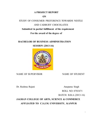1
A PROJECT REPORT
ON
STUDY OF CONSUMER PREFERENCE TOWARDS NESTLE
AND CADBURY CHOCOLATES
Submitted in partial fulfillment of the requirement
For the award of the degree of
BACHELOR OF BUSINESS ADMINISTRATION
SESSION (2013-16)
NAME OF SUPERVISOR NAME OF STUDENT
Dr. Reshma Rajani Anupama Singh
ROLL NO: 0703471
BATCH: B.B.A (2013-16)
JAGRAN COLLEGE OF ARTS, SCIENCE & COMMERCE
AFFLIATED TO C.S.J.M. UNIVERSITY, KANPUR
 