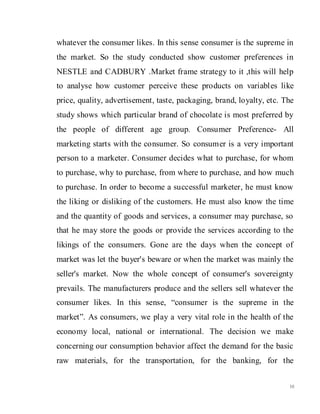 10
whatever the consumer likes. In this sense consumer is the supreme in
the market. So the study conducted show customer preferences in
NESTLE and CADBURY .Market frame strategy to it ,this will help
to analyse how customer perceive these products on variables like
price, quality, advertisement, taste, packaging, brand, loyalty, etc. The
study shows which particular brand of chocolate is most preferred by
the people of different age group. Consumer Preference- All
marketing starts with the consumer. So consumer is a very important
person to a marketer. Consumer decides what to purchase, for whom
to purchase, why to purchase, from where to purchase, and how much
to purchase. In order to become a successful marketer, he must know
the liking or disliking of the customers. He must also know the time
and the quantity of goods and services, a consumer may purchase, so
that he may store the goods or provide the services according to the
likings of the consumers. Gone are the days when the concept of
market was let the buyer's beware or when the market was mainly the
seller's market. Now the whole concept of consumer's sovereignty
prevails. The manufacturers produce and the sellers sell whatever the
consumer likes. In this sense, “consumer is the supreme in the
market”. As consumers, we play a very vital role in the health of the
economy local, national or international. The decision we make
concerning our consumption behavior affect the demand for the basic
raw materials, for the transportation, for the banking, for the
 