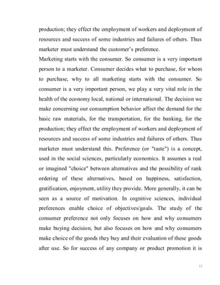 11
production; they effect the employment of workers and deployment of
resources and success of some industries and failures of others. Thus
marketer must understand the customer’s preference.
Marketing starts with the consumer. So consumer is a very important
person to a marketer. Consumer decides what to purchase, for whom
to purchase, why to all marketing starts with the consumer. So
consumer is a very important person, we play a very vital role in the
health of the economy local, national or international. The decision we
make concerning our consumption behavior affect the demand for the
basic raw materials, for the transportation, for the banking, for the
production; they effect the employment of workers and deployment of
resources and success of some industries and failures of others. Thus
marketer must understand this. Preference (or "taste") is a concept,
used in the social sciences, particularly economics. It assumes a real
or imagined "choice" between alternatives and the possibility of rank
ordering of these alternatives, based on happiness, satisfaction,
gratification, enjoyment, utility they provide. More generally, it can be
seen as a source of motivation. In cognitive sciences, individual
preferences enable choice of objectives/goals. The study of the
consumer preference not only focuses on how and why consumers
make buying decision, but also focuses on how and why consumers
make choice of the goods they buy and their evaluation of these goods
after use. So for success of any company or product promotion it is
 