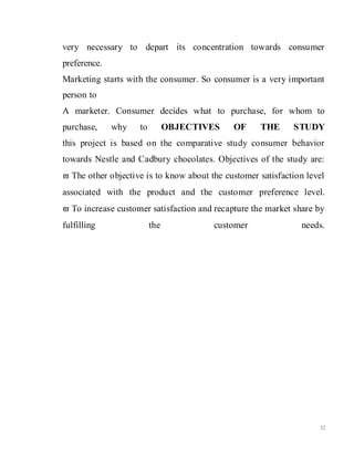 12
very necessary to depart its concentration towards consumer
preference.
Marketing starts with the consumer. So consumer is a very important
person to
A marketer. Consumer decides what to purchase, for whom to
purchase, why to OBJECTIVES OF THE STUDY
this project is based on the comparative study consumer behavior
towards Nestle and Cadbury chocolates. Objectives of the study are:
 The other objective is to know about the customer satisfaction level
associated with the product and the customer preference level.
 To increase customer satisfaction and recapture the market share by
fulfilling the customer needs.
 