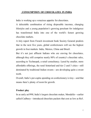 13
CONSUMPTION OF CHOCOLATES IN INDIA
India is working up a voracious appetite for chocolates.
A delectable combination of rising disposable incomes, changing
lifestyles and a young population’s growing penchant for indulgence
has transformed India into one of the world’s fastest growing
chocolate markets.
A July report from French investment bank Society General predicts
that in the next five years, global confectioners will see the highest
growth in four markets: India, Mexico, China and Brazil.
But it’s not just affluent Indians who are craving for chocolates,
although they still comprise nearly 80% of country’s chocolate sales,
according to Technopak, a retail consultancy. Lured by smaller, more
affordable offerings, the rural hinterland and tier 2 and 3 cities—still
dominated by traditional Indian sweets—are developing quite a sweet
tooth.
Overall, India’s per-capita spending on confectionery is tiny—and that
means there’s plenty of room for growth.
Product play
In as early as1998, India’s largest chocolate maker, Mondelēz—earlier
called Cadbury—introduced chocolate packets that cost as low as Rs5.
 
