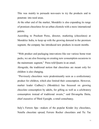 14
This was mainly to persuade non-users to try the products and to
penetrate into rural areas.
At the other end of the market, Mondelēz is also expanding its range
of premium chocolates for an urban clientele with a more international
palette.
According to Prashant Peres, director, marketing (chocolates) at
Mondelez India, to keep up with the growing demand in the premium
segment, the company has introduced new products in recent months.
“With product and packaging innovations like our various home treat
packs, we are also focusing on creating new consumption occasions in
the mainstream segment,” Peres told Quartz in an email.
Alongside, the traditional notion that chocolates are meant only for
children is also changing.
“Previously chocolates were predominantly seen as a confectionary
product for children, which also limited their consumption. However,
market leader Cadbury’s (Mondelez) has focussed on growing
chocolate consumption by adults, for gifting as well as a celebratory
consumption instead of traditional sweets,” said Devangshu Dutta,
chief executive of Third Eyesight, a retail consultancy.
Italy’s Ferrero Spa—makers of the popular Kinder Joy chocolates,
Nutella chocolate spread, Ferrero Rocher chocolates and Tic Tac
 