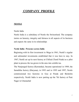 17
COMPANY PROFILE
NESTLE
Nestle India
Nestle India is a subsidiary of Nestle the Switzerland. The company
insists on honesty, integrity and fairness in all aspects of its business
and expects the same in its relationships
Nestle India- Presence across India
Beginning with its first investment in Mega in 1961, Nestlé’s regular
and substantial investments established that it was here to stay. In
1967, Nestlé set up its next factory at Chiliad (Tamil Nadu) as a pilot
plant to process the tea grown in the area into soluble tea.
The Nanjangud factory (Karnataka), became operational in 1989, the
Samalkha factory (Haryana), in 1993 and in 1995 and 1997, Nestle
commissioned two factories in Goa at Panda and Bicholim
respectively. Nestlé India is now putting up the 7th factory at Pant
Nagar in Uttaranchal
 