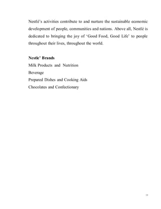 19
Nestlé’s activities contribute to and nurture the sustainable economic
development of people, communities and nations. Above all, Nestlé is
dedicated to bringing the joy of ‘Good Food, Good Life’ to people
throughout their lives, throughout the world.
Nestle’ Brands
Milk Products and Nutrition
Beverage
Prepared Dishes and Cooking Aids
Chocolates and Confectionary
 