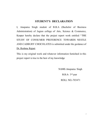 2
STUDENT’S DECLARATION
I, Anupama Singh student of B.B.A (Bachelor of Business
Administration) of Jagran college of Arts, Science & Commerce,
Kanpur hereby declare that the project report work entitled “THE
STUDY OF CONSUMER PREFERENCE TOWARDS NESTLE
AND CADBURY CHOCOLATES is submitted under the guidance of
Dr. Reshma Rajani.
This is my original work and whatever information furnished in this
project report is true to the best of my knowledge
NAME-Anupama Singh
B.B.A- 3rd year
ROLL NO.-703471
 