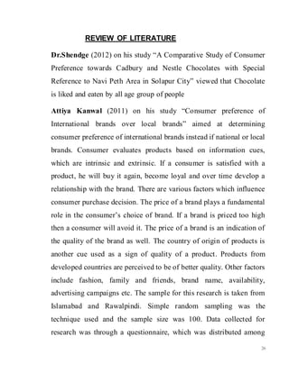 26
REVIEW OF LITERATURE
Dr.Shendge (2012) on his study “A Comparative Study of Consumer
Preference towards Cadbury and Nestle Chocolates with Special
Reference to Navi Peth Area in Solapur City” viewed that Chocolate
is liked and eaten by all age group of people
Attiya Kanwal (2011) on his study “Consumer preference of
International brands over local brands” aimed at determining
consumer preference of international brands instead if national or local
brands. Consumer evaluates products based on information cues,
which are intrinsic and extrinsic. If a consumer is satisfied with a
product, he will buy it again, become loyal and over time develop a
relationship with the brand. There are various factors which influence
consumer purchase decision. The price of a brand plays a fundamental
role in the consumer’s choice of brand. If a brand is priced too high
then a consumer will avoid it. The price of a brand is an indication of
the quality of the brand as well. The country of origin of products is
another cue used as a sign of quality of a product. Products from
developed countries are perceived to be of better quality. Other factors
include fashion, family and friends, brand name, availability,
advertising campaigns etc. The sample for this research is taken from
Islamabad and Rawalpindi. Simple random sampling was the
technique used and the sample size was 100. Data collected for
research was through a questionnaire, which was distributed among
 