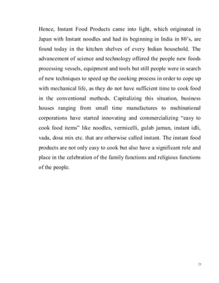 28
Hence, Instant Food Products came into light, which originated in
Japan with Instant noodles and had its beginning in India in 80’s, are
found today in the kitchen shelves of every Indian household. The
advancement of science and technology offered the people new foods
processing vessels, equipment and tools but still people were in search
of new techniques to speed up the cooking process in order to cope up
with mechanical life, as they do not have sufficient time to cook food
in the conventional methods. Capitalizing this situation, business
houses ranging from small time manufactures to multinational
corporations have started innovating and commercializing “easy to
cook food items” like noodles, vermicelli, gulab jamun, instant idli,
vada, dosa mix etc. that are otherwise called instant. The instant food
products are not only easy to cook but also have a significant role and
place in the celebration of the family functions and religious functions
of the people.
 
