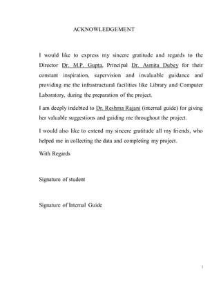 3
ACKNOWLEDGEMENT
I would like to express my sincere gratitude and regards to the
Director Dr. M.P. Gupta, Principal Dr. Asmita Dubey for their
constant inspiration, supervision and invaluable guidance and
providing me the infrastructural facilities like Library and Computer
Laboratory, during the preparation of the project.
I am deeply indebted to Dr. Reshma Rajani (internal guide) for giving
her valuable suggestions and guiding me throughout the project.
I would also like to extend my sincere gratitude all my friends, who
helped me in collecting the data and completing my project.
With Regards
Signature of student
Signature of Internal Guide
 