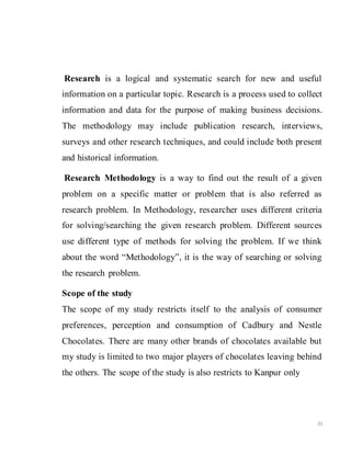 31
Research is a logical and systematic search for new and useful
information on a particular topic. Research is a process used to collect
information and data for the purpose of making business decisions.
The methodology may include publication research, interviews,
surveys and other research techniques, and could include both present
and historical information.
Research Methodology is a way to find out the result of a given
problem on a specific matter or problem that is also referred as
research problem. In Methodology, researcher uses different criteria
for solving/searching the given research problem. Different sources
use different type of methods for solving the problem. If we think
about the word “Methodology”, it is the way of searching or solving
the research problem.
Scope of the study
The scope of my study restricts itself to the analysis of consumer
preferences, perception and consumption of Cadbury and Nestle
Chocolates. There are many other brands of chocolates available but
my study is limited to two major players of chocolates leaving behind
the others. The scope of the study is also restricts to Kanpur only
 