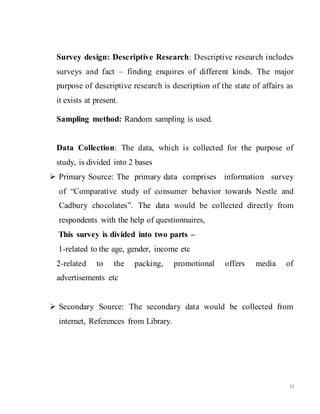 33
Survey design: Descriptive Research: Descriptive research includes
surveys and fact – finding enquires of different kinds. The major
purpose of descriptive research is description of the state of affairs as
it exists at present.
Sampling method: Random sampling is used.
Data Collection: The data, which is collected for the purpose of
study, is divided into 2 bases
 Primary Source: The primary data comprises information survey
of “Comparative study of consumer behavior towards Nestle and
Cadbury chocolates”. The data would be collected directly from
respondents with the help of questionnaires,
This survey is divided into two parts –
1-related to the age, gender, income etc
2-related to the packing, promotional offers media of
advertisements etc
 Secondary Source: The secondary data would be collected from
internet, References from Library.
 