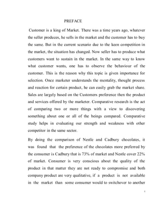 4
PREFACE
Customer is a king of Market. There was a time years ago, whatever
the seller produces, he sells in the market and the customer has to buy
the same. But in the current scenario due to the keen competition in
the market, the situation has changed. Now seller has to produce what
customers want to sustain in the market. In the same way to know
what customer wants, one has to observe the behaviour of the
customer. This is the reason why this topic is given importance for
selection. Once marketer understands the mentality, thought process
and reaction for certain product, he can easily grab the market share.
Sales are largely based on the Customers preference then the product
and services offered by the marketer. Comparative research is the act
of comparing two or more things with a view to discovering
something about one or all of the beings compared. Comparative
study helps in evaluating our strength and weakness with other
competitor in the same sector.
By doing the comparison of Nestle and Cadbury chocolates, it
was found that the preference of the chocolates more preferred by
the consumer is Cadbury that is 73% of market and Nestle cover 22%
of market. Consumer is very conscious about the quality of the
product in that matter they are not ready to compromise and both
company product are very qualitative, if a product is not available
in the market than some consumer would to switchover to another
 