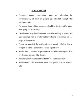 54
SUGGESTIONS
 Company should concentrate more on television for
advertisement, all most all people get attracted through this
television only .
 For promotional offers, company should go for free gifts rather
than going for other ways
 Nestle company should concentrate on its packing as people are
least satisfied with it while Cadbury should concentrate on the
shape of a chocolate.
 People are unsatisfied with the price and quantity of chocolate so
companies should concentrate in this regard also.
 Nestle should expand its promotional activities during the time
of religious festivals like Diwali.
 Both the company should take feedback from customers
 Nestle should also introduced some new products to increase its
sale.
 
