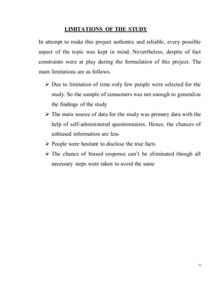 56
LIMITATIONS OF THE STUDY
In attempt to make this project authentic and reliable, every possible
aspect of the topic was kept in mind. Nevertheless, despite of fact
constraints were at play during the formulation of this project. The
main limitations are as follows.
 Due to limitation of time only few people were selected for the
study. So the sample of consumers was not enough to generalize
the findings of the study
 The main source of data for the study was primary data with the
help of self-administered questionnaires. Hence, the chances of
unbiased information are less
 People were hesitant to disclose the true facts
 The chance of biased response can’t be eliminated though all
necessary steps were taken to avoid the same
 