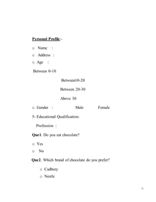 58
Personal Profile:-
o Name :
o Address :
o Age :
Between 0-10
Between10-20
Between 20-30
Above 30
o Gender : Male Female
5- Educational Qualification:
Profession :
Que1. Do you eat chocolate?
o Yes
o No
Que2. Which brand of chocolate do you prefer?
o Cadbury
o Nestle
 