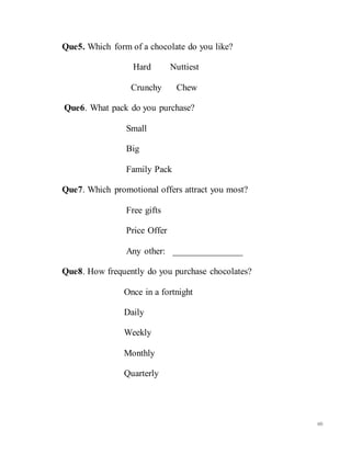 60
Que5. Which form of a chocolate do you like?
Hard Nuttiest
Crunchy Chew
Que6. What pack do you purchase?
Small
Big
Family Pack
Que7. Which promotional offers attract you most?
Free gifts
Price Offer
Any other: _______________
Que8. How frequently do you purchase chocolates?
Once in a fortnight
Daily
Weekly
Monthly
Quarterly
 