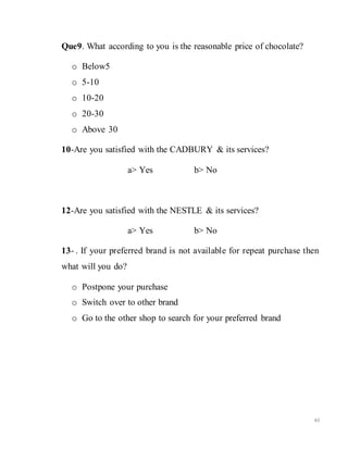 61
Que9. What according to you is the reasonable price of chocolate?
o Below5
o 5-10
o 10-20
o 20-30
o Above 30
10-Are you satisfied with the CADBURY & its services?
a> Yes b> No
12-Are you satisfied with the NESTLE & its services?
a> Yes b> No
13- . If your preferred brand is not available for repeat purchase then
what will you do?
o Postpone your purchase
o Switch over to other brand
o Go to the other shop to search for your preferred brand
 