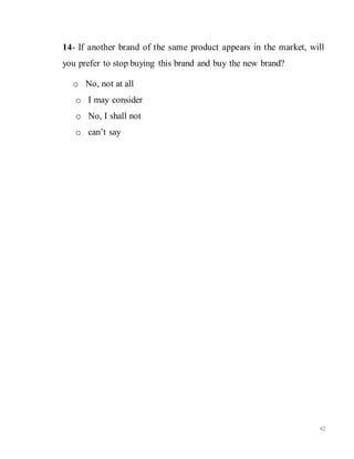 62
14- If another brand of the same product appears in the market, will
you prefer to stop buying this brand and buy the new brand?
o No, not at all
o I may consider
o No, I shall not
o can’t say
 
