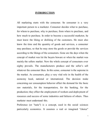 8
INTRODUCTION
All marketing starts with the consumer. So consumer is a very
important person to a marketer. Consumer decides what to purchase,
for whom to purchase, why to purchase, from where to purchase, and
how much to purchase. In order to become a successful marketer, he
must know the liking or disliking of the customers. He must also
know the time and the quantity of goods and services, a consumer
may purchase, so that he may store the goods or provide the services
according to the likings of the consumers. Gone are the days when the
concept of market was let the buyers beware or when the market was
mainly the sellers market. Now the whole concept of consumers over
eighty prevails. The manufacturers produce and the seller’s sell
whatever the consumer likes. In this sense, consumer is the supreme in
the market. As consumers, play a very vital role in the health of the
economy local, national or international. The decision make
concerning our consumption behavior affect the demand for the basic
raw materials, for the transportation, for the banking, for the
production; they effect the employment of workers and deployment of
resources and success of some industries and failures of others. Thus
marketer must understand this.
Preference (or "taste") is a concept, used in the social sciences
particularly economics. It assumes a real or imagined "choice"
 