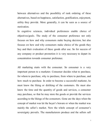 9
between alternatives and the possibility of rank ordering of these
alternatives, based on happiness, satisfaction, gratification, enjoyment,
utility they provide. More generally, it can be seen as a source of
motivation.
In cognitive sciences, individual preferences enable choice of
objectives/goals. The study of the consumer preference not only
focuses on how and why consumers make buying decision, but also
focuses on how and why consumers make choice of the goods they
buy and their evaluation of these goods after use. So for success of
any company or product promotion it is very necessary to depart its
concentration towards consumer preference.
All marketing starts with the consumer. So consumer is a very
important person to a marketer. Consumer decides what to purchase,
for whom to purchase, why to purchase, from where to purchase, and
how much to purchase. In order to become a successful marketer, he
must know the liking or disliking of the customers. He must also
know the time and the quantity of goods and services, a consumer
may purchase, so that he may store the goods or provide the services
according to the likings of the consumers. Gone are the days when the
concept of market was let the buyer’s beware or when the market was
mainly the seller’s market. Now the whole concept of consumer’s
sovereignty prevails. The manufacturers produce and the sellers sell
 