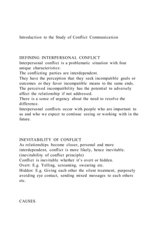Introduction to the Study of Conflict Communication
DEFINING INTERPERSONAL CONFLICT
Interpersonal conflict is a problematic situation with four
unique characteristics:
The conflicting parties are interdependent.
They have the perception that they seek incompatible goals or
outcomes or they favor incompatible means to the same ends.
The perceived incompatibility has the potential to adversely
affect the relationship if not addressed.
There is a sense of urgency about the need to resolve the
difference.
Interpersonal conflicts occur with people who are important to
us and who we expect to continue seeing or working with in the
future.
INEVITABILITY OF CONFLICT
As relationships become closer, personal and more
interdependent, conflict is more likely, hence inevitable.
(inevitability of conflict principle)
Conflict is inevitable whether it’s overt or hidden.
Overt: E.g. Yelling, screaming, swearing etc.
Hidden: E.g. Giving each other the silent treatment, purposely
avoiding eye contact, sending mixed messages to each others
etc.
CAUSES
 