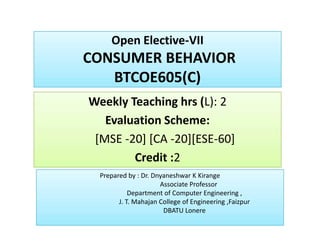 Open Elective-VII
CONSUMER BEHAVIOR
BTCOE605(C)
Open Elective-VII
CONSUMER BEHAVIOR
BTCOE605(C)
Weekly Teaching hrs (L): 2
Evaluation Scheme:
[MSE -20] [CA -20][ESE-60]
Credit :2
Weekly Teaching hrs (L): 2
Evaluation Scheme:
[MSE -20] [CA -20][ESE-60]
Credit :2
Weekly Teaching hrs (L): 2
Evaluation Scheme:
[MSE -20] [CA -20][ESE-60]
Credit :2
Weekly Teaching hrs (L): 2
Evaluation Scheme:
[MSE -20] [CA -20][ESE-60]
Credit :2
Prepared by : Dr. Dnyaneshwar K Kirange
Associate Professor
Department of Computer Engineering ,
J. T. Mahajan College of Engineering ,Faizpur
DBATU Lonere
Prepared by : Dr. Dnyaneshwar K Kirange
Associate Professor
Department of Computer Engineering ,
J. T. Mahajan College of Engineering ,Faizpur
DBATU Lonere
 
