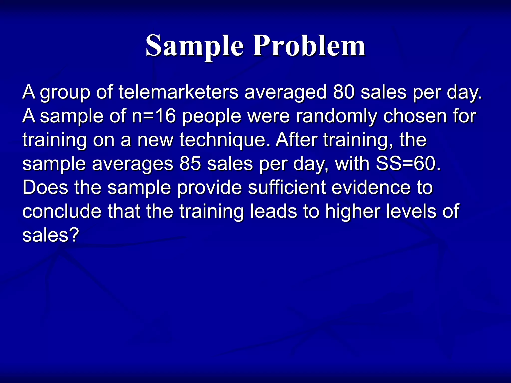 Sample Problem
A group of telemarketers averaged 80 sales per day.
A sample of n=16 people were randomly chosen for
training on a new technique. After training, the
sample averages 85 sales per day, with SS=60.
Does the sample provide sufficient evidence to
conclude that the training leads to higher levels of
sales?
 