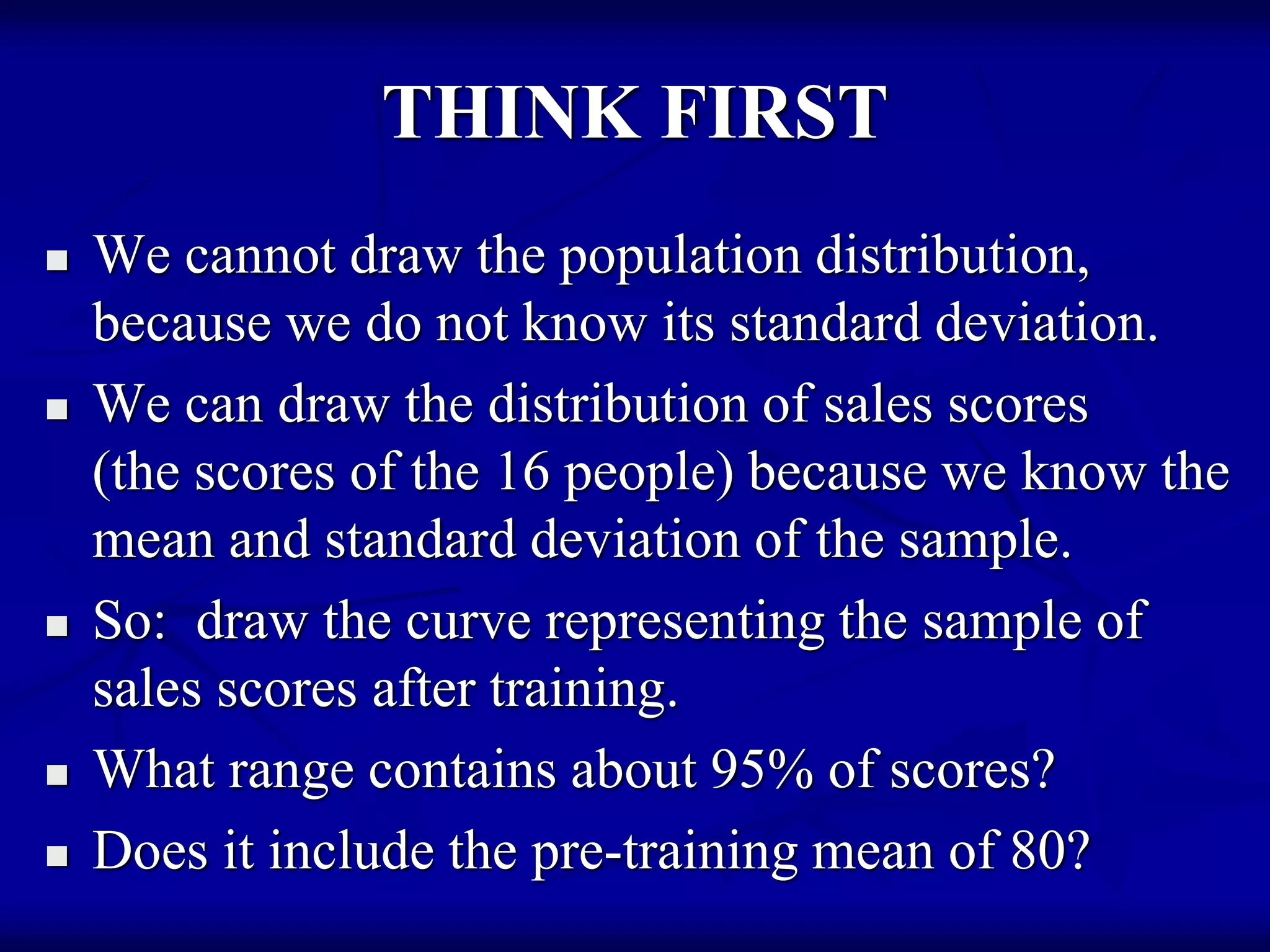 THINK FIRST
 We cannot draw the population distribution,
because we do not know its standard deviation.
 We can draw the distribution of sales scores
(the scores of the 16 people) because we know the
mean and standard deviation of the sample.
 So: draw the curve representing the sample of
sales scores after training.
 What range contains about 95% of scores?
 Does it include the pre-training mean of 80?
 