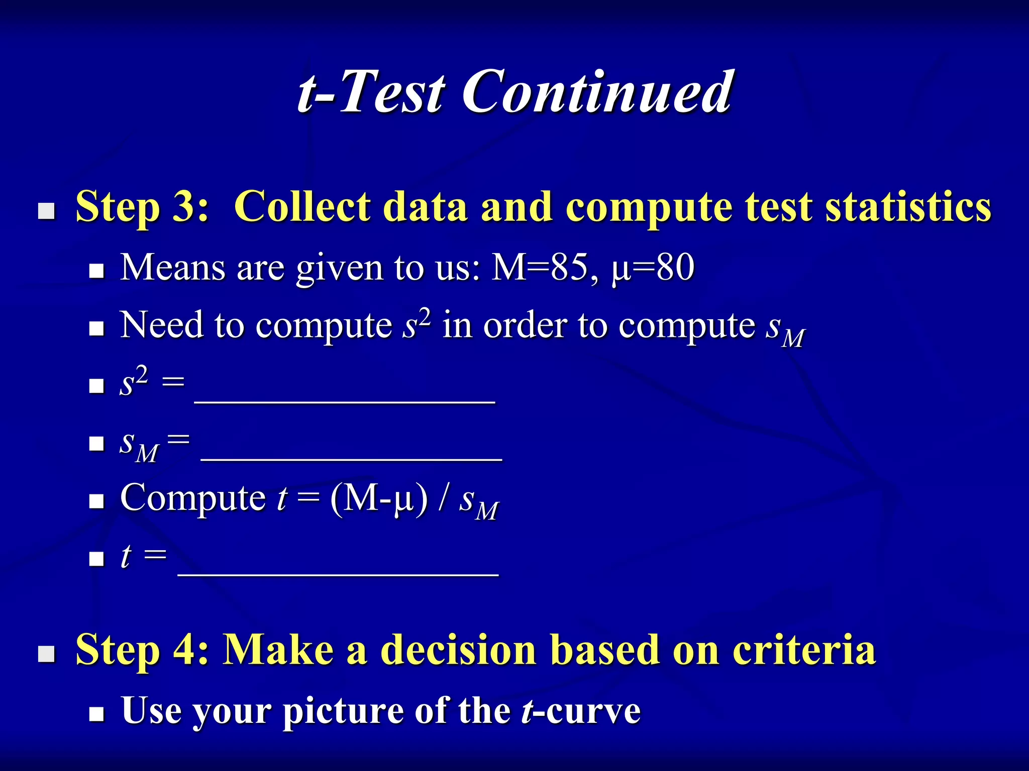 t-Test Continued
 Step 3: Collect data and compute test statistics
 Means are given to us: M=85, µ=80
 Need to compute s2 in order to compute sM
 s2 = _______________
 sM = _______________
 Compute t = (M-µ) / sM
 t = ________________
 Step 4: Make a decision based on criteria
 Use your picture of the t-curve
 