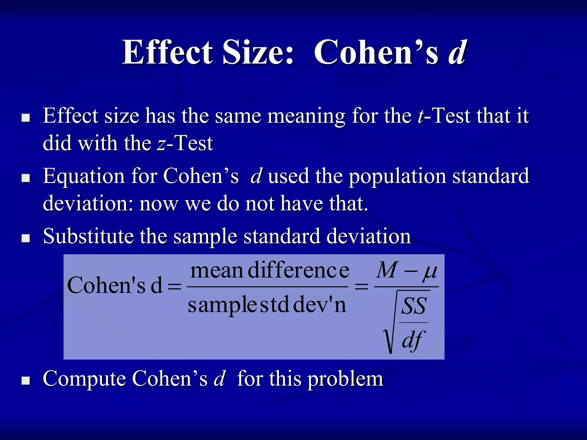 Effect Size: Cohen’s d
 Effect size has the same meaning for the t-Test that it
did with the z-Test
 Equation for Cohen’s d used the population standard
deviation: now we do not have that.
 Substitute the sample standard deviation
 Compute Cohen’s d for this problem
df
SS
M 

ndev'stdsample
differencemean
dsCohen'
 