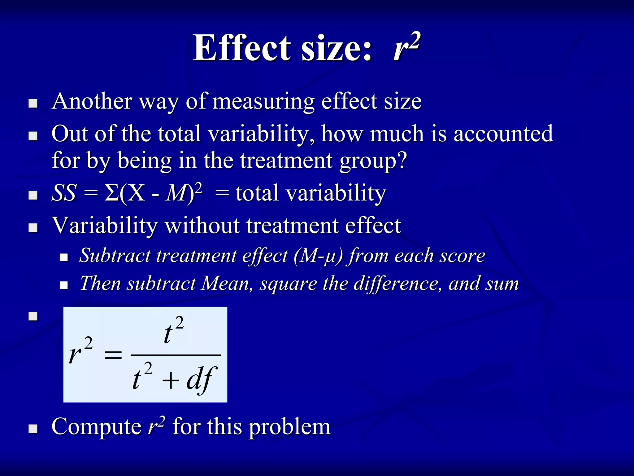 Effect size: r2
 Another way of measuring effect size
 Out of the total variability, how much is accounted
for by being in the treatment group?
 SS = Σ(X - M)2 = total variability
 Variability without treatment effect
 Subtract treatment effect (M-µ) from each score
 Then subtract Mean, square the difference, and sum

 Compute r2 for this problem
2
2
2
t
r
t df


 