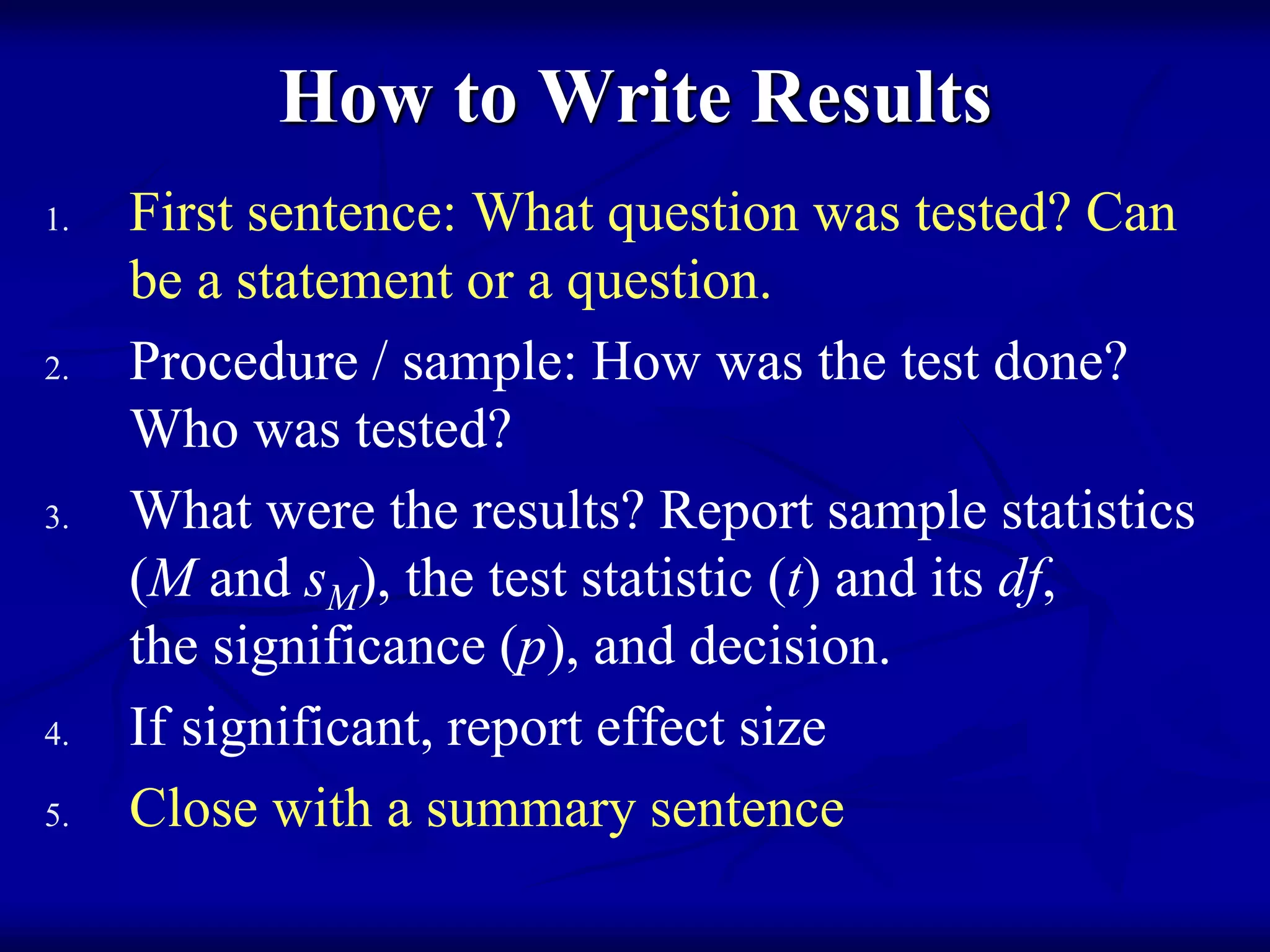 How to Write Results
1. First sentence: What question was tested? Can
be a statement or a question.
2. Procedure / sample: How was the test done?
Who was tested?
3. What were the results? Report sample statistics
(M and sM), the test statistic (t) and its df,
the significance (p), and decision.
4. If significant, report effect size
5. Close with a summary sentence
 