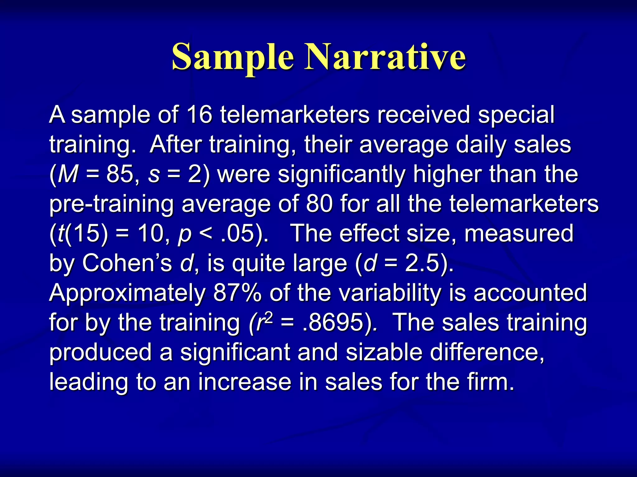 Sample Narrative
A sample of 16 telemarketers received special
training. After training, their average daily sales
(M = 85, s = 2) were significantly higher than the
pre-training average of 80 for all the telemarketers
(t(15) = 10, p < .05). The effect size, measured
by Cohen’s d, is quite large (d = 2.5).
Approximately 87% of the variability is accounted
for by the training (r2 = .8695). The sales training
produced a significant and sizable difference,
leading to an increase in sales for the firm.
 