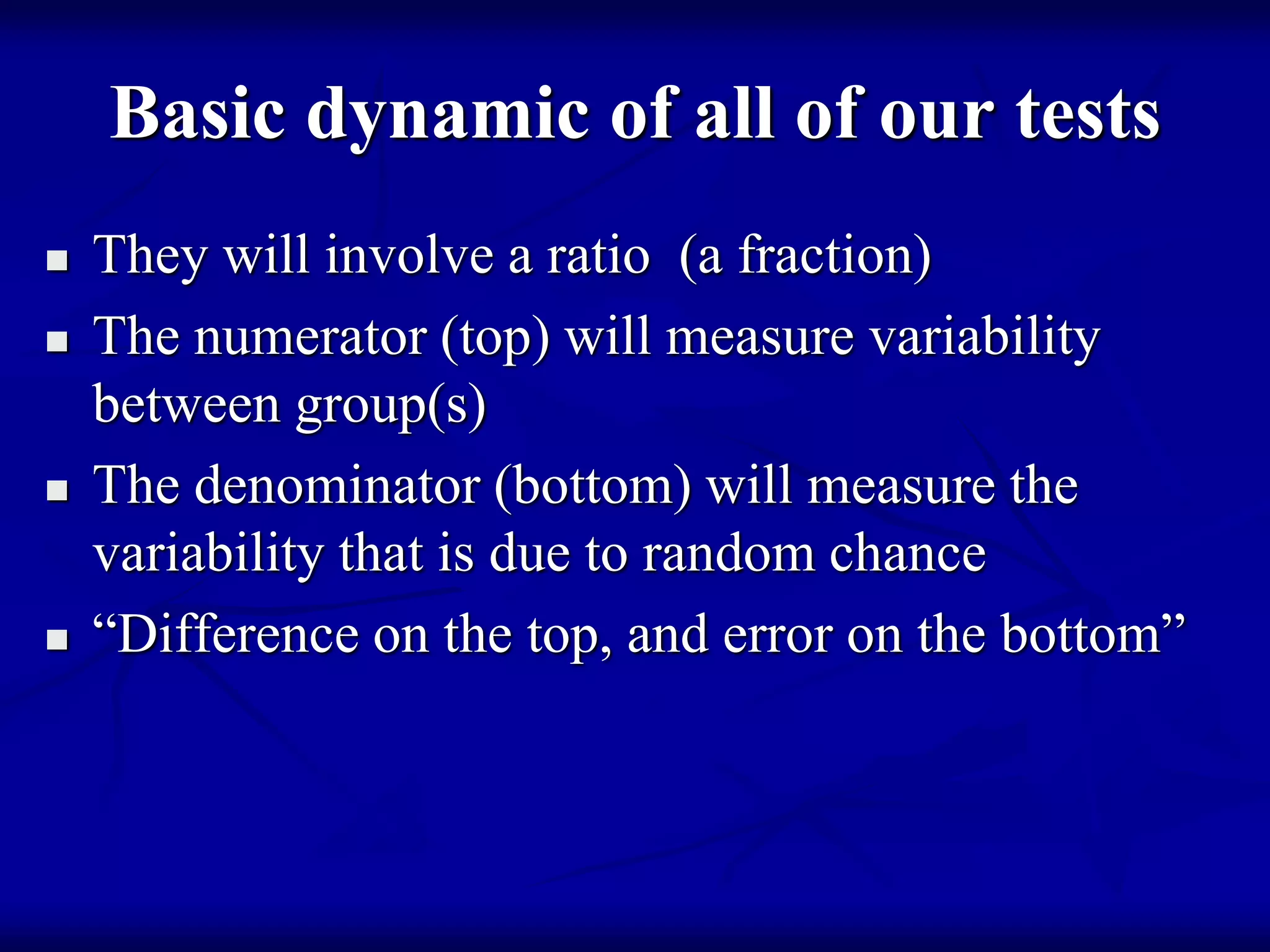Basic dynamic of all of our tests
 They will involve a ratio (a fraction)
 The numerator (top) will measure variability
between group(s)
 The denominator (bottom) will measure the
variability that is due to random chance
 “Difference on the top, and error on the bottom”
 