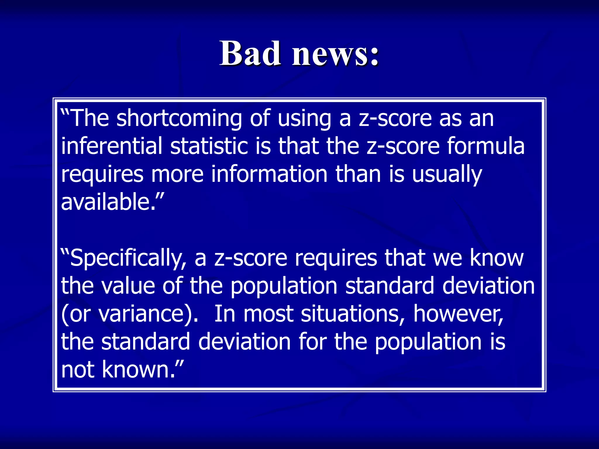 Bad news:
“The shortcoming of using a z-score as an
inferential statistic is that the z-score formula
requires more information than is usually
available.”
“Specifically, a z-score requires that we know
the value of the population standard deviation
(or variance). In most situations, however,
the standard deviation for the population is
not known.”
 