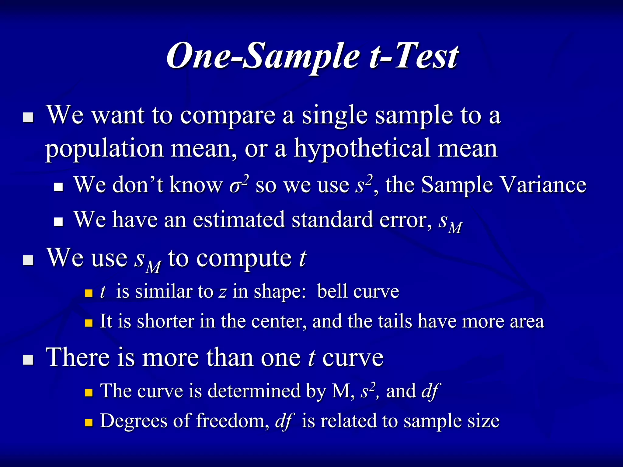 One-Sample t-Test
 We want to compare a single sample to a
population mean, or a hypothetical mean
 We don’t know σ2 so we use s2, the Sample Variance
 We have an estimated standard error, sM
 We use sM to compute t
 t is similar to z in shape: bell curve
 It is shorter in the center, and the tails have more area
 There is more than one t curve
 The curve is determined by M, s2, and df
 Degrees of freedom, df is related to sample size
 