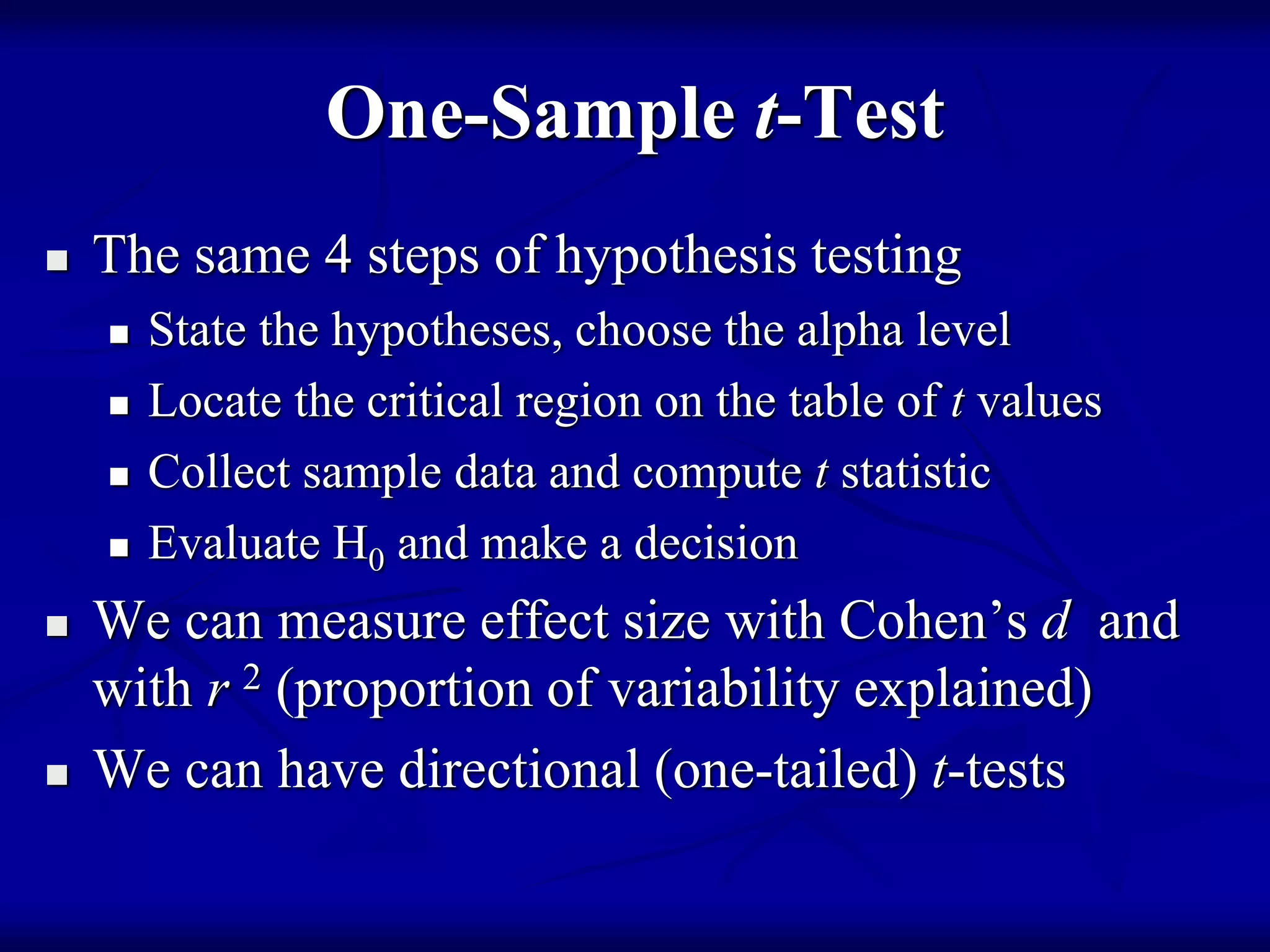 One-Sample t-Test
 The same 4 steps of hypothesis testing
 State the hypotheses, choose the alpha level
 Locate the critical region on the table of t values
 Collect sample data and compute t statistic
 Evaluate H0 and make a decision
 We can measure effect size with Cohen’s d and
with r 2 (proportion of variability explained)
 We can have directional (one-tailed) t-tests
 