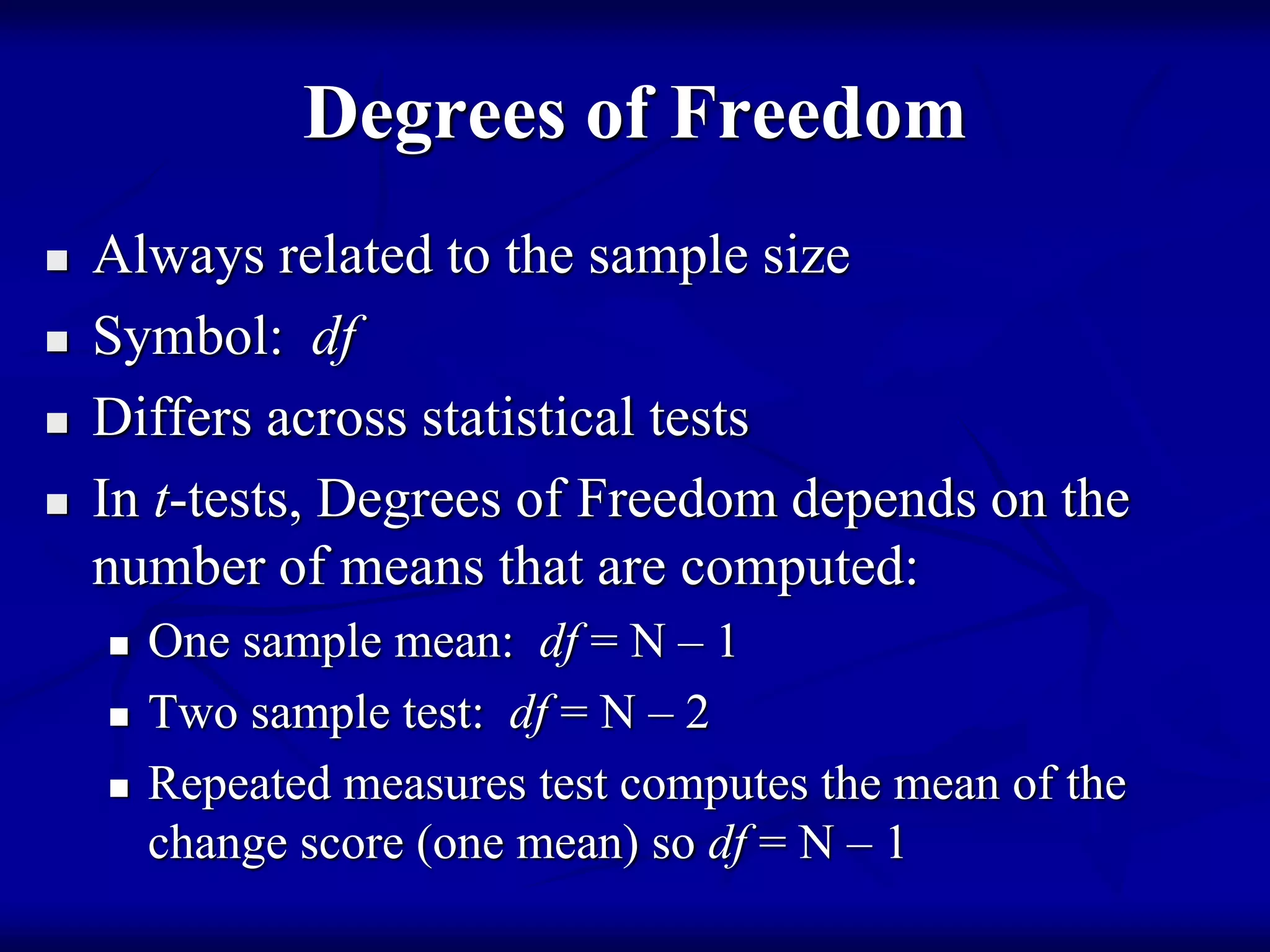 Degrees of Freedom
 Always related to the sample size
 Symbol: df
 Differs across statistical tests
 In t-tests, Degrees of Freedom depends on the
number of means that are computed:
 One sample mean: df = N – 1
 Two sample test: df = N – 2
 Repeated measures test computes the mean of the
change score (one mean) so df = N – 1
 