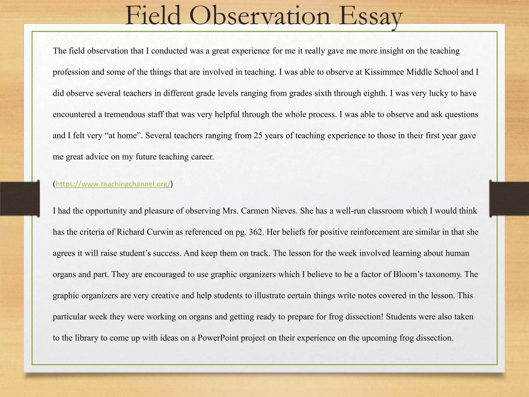 The field observation that I conducted was a great experience for me it really gave me more insight on the teaching
profession and some of the things that are involved in teaching. I was able to observe at Kissimmee Middle School and I
did observe several teachers in different grade levels ranging from grades sixth through eighth. I was very lucky to have
encountered a tremendous staff that was very helpful through the whole process. I was able to observe and ask questions
and I felt very “at home”. Several teachers ranging from 25 years of teaching experience to those in their first year gave
me great advice on my future teaching career.
(https://www.teachingchannel.org/)
I had the opportunity and pleasure of observing Mrs. Carmen Nieves. She has a well-run classroom which I would think
has the criteria of Richard Curwin as referenced on pg. 362. Her beliefs for positive reinforcement are similar in that she
agrees it will raise student’s success. And keep them on track. The lesson for the week involved learning about human
organs and part. They are encouraged to use graphic organizers which I believe to be a factor of Bloom’s taxonomy. The
graphic organizers are very creative and help students to illustrate certain things write notes covered in the lesson. This
particular week they were working on organs and getting ready to prepare for frog dissection! Students were also taken
to the library to come up with ideas on a PowerPoint project on their experience on the upcoming frog dissection.
Field Observation Essay
 