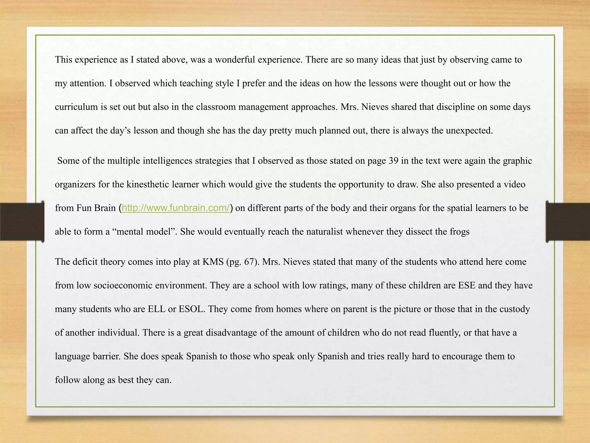 This experience as I stated above, was a wonderful experience. There are so many ideas that just by observing came to
my attention. I observed which teaching style I prefer and the ideas on how the lessons were thought out or how the
curriculum is set out but also in the classroom management approaches. Mrs. Nieves shared that discipline on some days
can affect the day’s lesson and though she has the day pretty much planned out, there is always the unexpected.
Some of the multiple intelligences strategies that I observed as those stated on page 39 in the text were again the graphic
organizers for the kinesthetic learner which would give the students the opportunity to draw. She also presented a video
from Fun Brain (http://www.funbrain.com/) on different parts of the body and their organs for the spatial learners to be
able to form a “mental model”. She would eventually reach the naturalist whenever they dissect the frogs
The deficit theory comes into play at KMS (pg. 67). Mrs. Nieves stated that many of the students who attend here come
from low socioeconomic environment. They are a school with low ratings, many of these children are ESE and they have
many students who are ELL or ESOL. They come from homes where on parent is the picture or those that in the custody
of another individual. There is a great disadvantage of the amount of children who do not read fluently, or that have a
language barrier. She does speak Spanish to those who speak only Spanish and tries really hard to encourage them to
follow along as best they can.
 