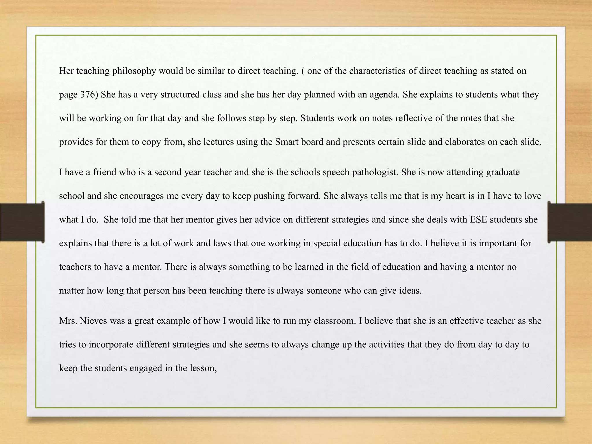 Her teaching philosophy would be similar to direct teaching. ( one of the characteristics of direct teaching as stated on
page 376) She has a very structured class and she has her day planned with an agenda. She explains to students what they
will be working on for that day and she follows step by step. Students work on notes reflective of the notes that she
provides for them to copy from, she lectures using the Smart board and presents certain slide and elaborates on each slide.
I have a friend who is a second year teacher and she is the schools speech pathologist. She is now attending graduate
school and she encourages me every day to keep pushing forward. She always tells me that is my heart is in I have to love
what I do. She told me that her mentor gives her advice on different strategies and since she deals with ESE students she
explains that there is a lot of work and laws that one working in special education has to do. I believe it is important for
teachers to have a mentor. There is always something to be learned in the field of education and having a mentor no
matter how long that person has been teaching there is always someone who can give ideas.
Mrs. Nieves was a great example of how I would like to run my classroom. I believe that she is an effective teacher as she
tries to incorporate different strategies and she seems to always change up the activities that they do from day to day to
keep the students engaged in the lesson,
 