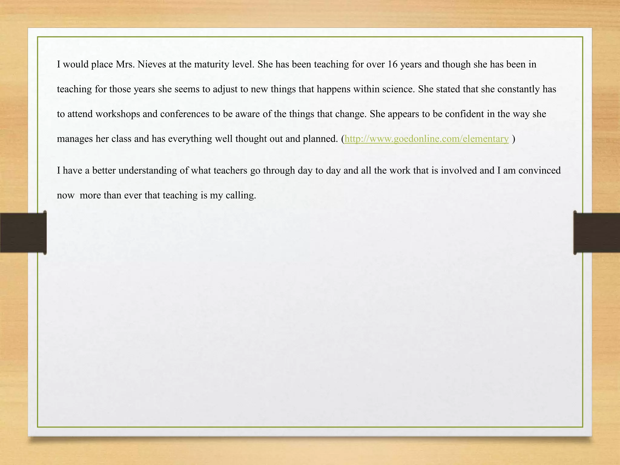 I would place Mrs. Nieves at the maturity level. She has been teaching for over 16 years and though she has been in
teaching for those years she seems to adjust to new things that happens within science. She stated that she constantly has
to attend workshops and conferences to be aware of the things that change. She appears to be confident in the way she
manages her class and has everything well thought out and planned. (http://www.goedonline.com/elementary )
I have a better understanding of what teachers go through day to day and all the work that is involved and I am convinced
now more than ever that teaching is my calling.
 