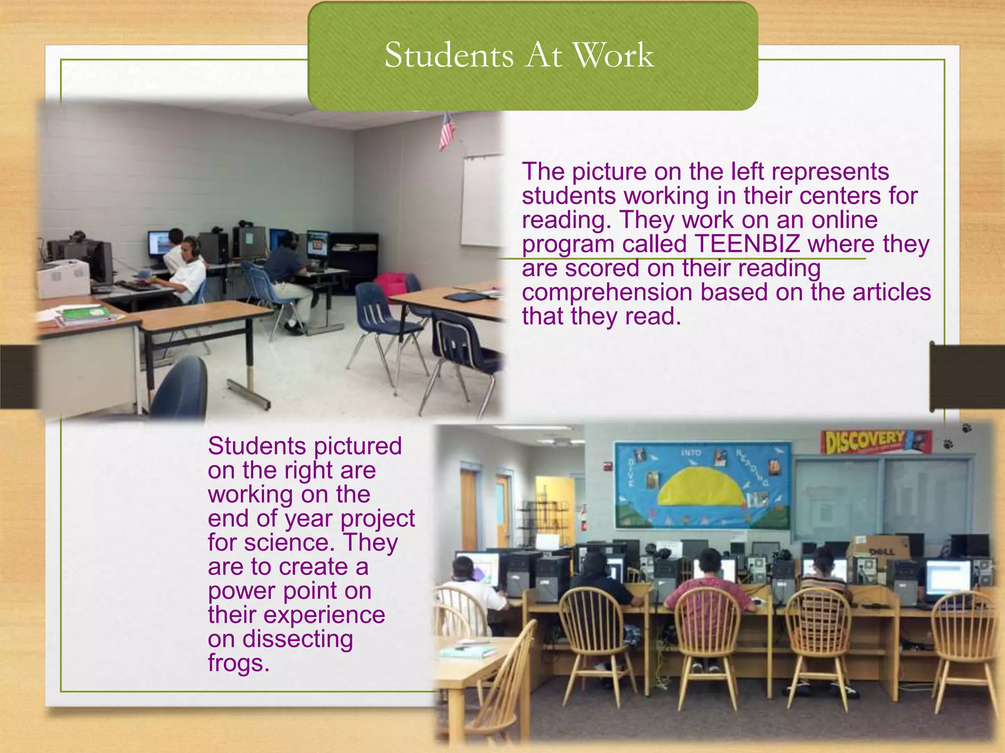 Students At Work
The picture on the left represents
students working in their centers for
reading. They work on an online
program called TEENBIZ where they
are scored on their reading
comprehension based on the articles
that they read.
Students pictured
on the right are
working on the
end of year project
for science. They
are to create a
power point on
their experience
on dissecting
frogs.
 