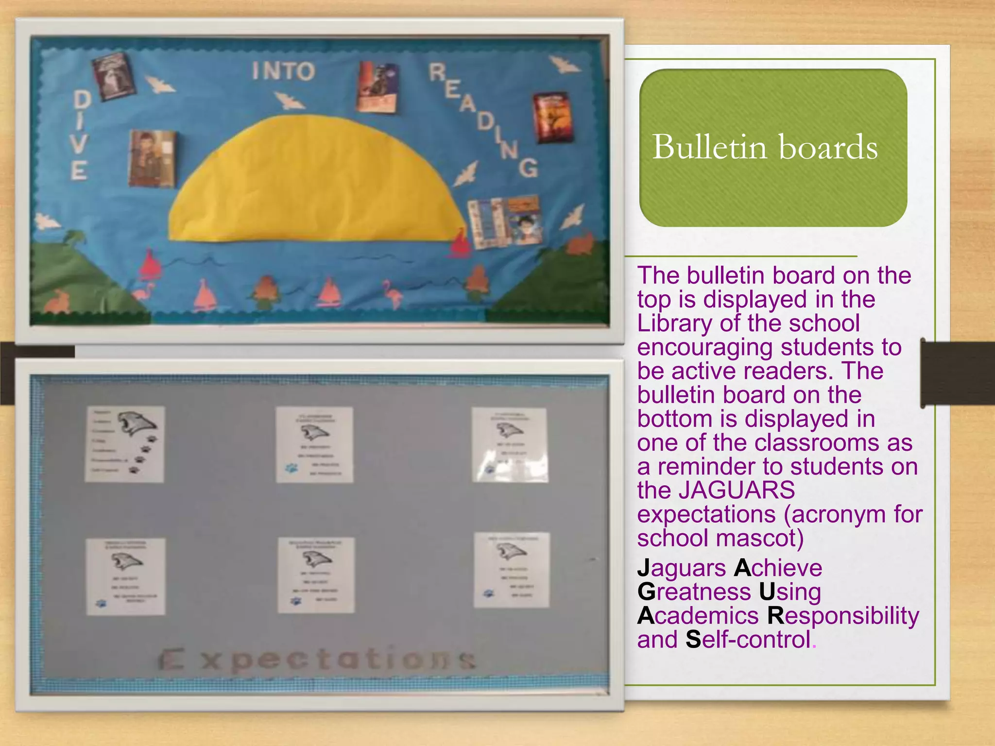 Bulletin boards
The bulletin board on the
top is displayed in the
Library of the school
encouraging students to
be active readers. The
bulletin board on the
bottom is displayed in
one of the classrooms as
a reminder to students on
the JAGUARS
expectations (acronym for
school mascot)
Jaguars Achieve
Greatness Using
Academics Responsibility
and Self-control.
 