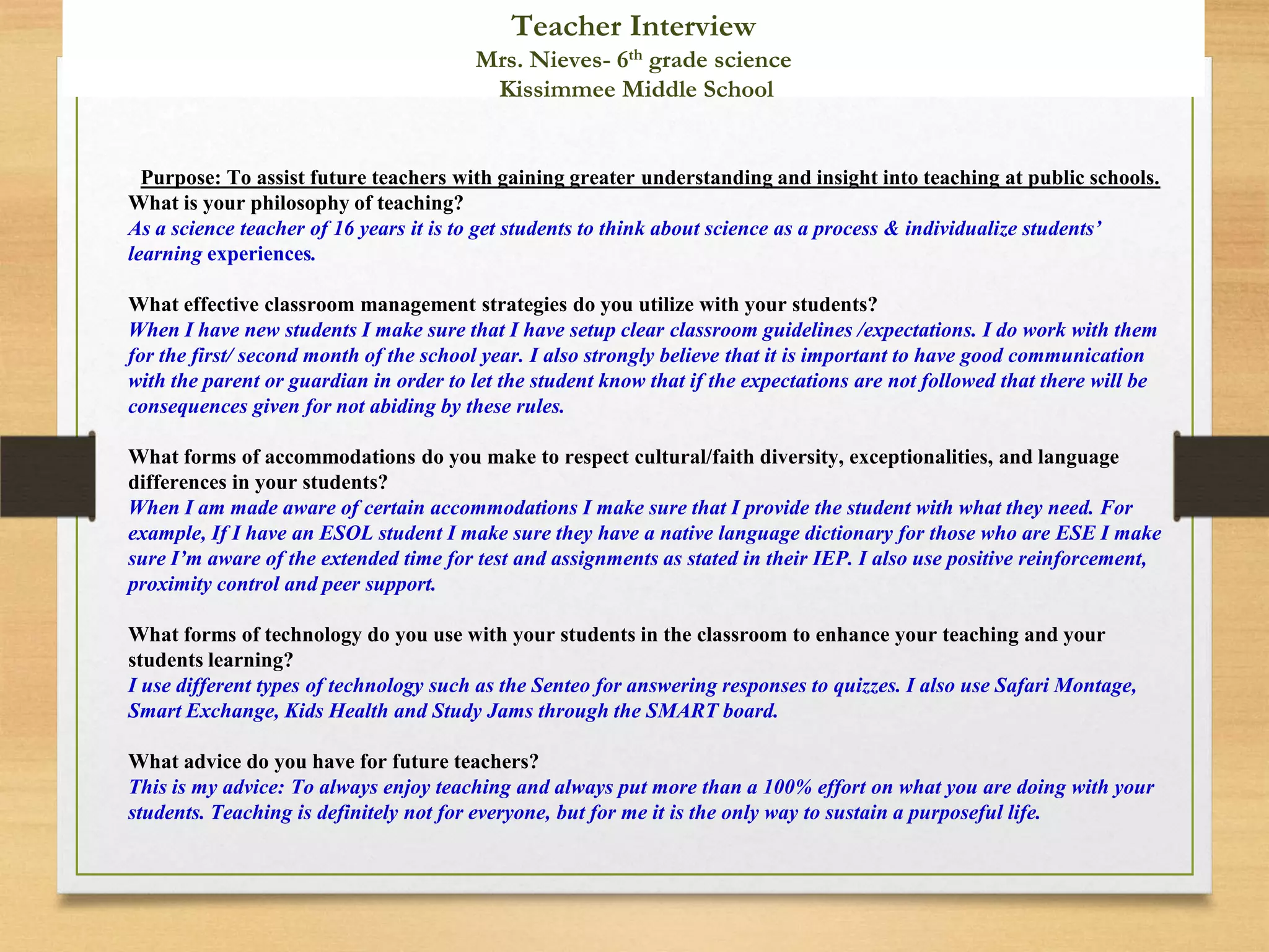 Purpose: To assist future teachers with gaining greater understanding and insight into teaching at public schools.
What is your philosophy of teaching?
As a science teacher of 16 years it is to get students to think about science as a process & individualize students’
learning experiences.
What effective classroom management strategies do you utilize with your students?
When I have new students I make sure that I have setup clear classroom guidelines /expectations. I do work with them
for the first/ second month of the school year. I also strongly believe that it is important to have good communication
with the parent or guardian in order to let the student know that if the expectations are not followed that there will be
consequences given for not abiding by these rules.
What forms of accommodations do you make to respect cultural/faith diversity, exceptionalities, and language
differences in your students?
When I am made aware of certain accommodations I make sure that I provide the student with what they need. For
example, If I have an ESOL student I make sure they have a native language dictionary for those who are ESE I make
sure I’m aware of the extended time for test and assignments as stated in their IEP. I also use positive reinforcement,
proximity control and peer support.
What forms of technology do you use with your students in the classroom to enhance your teaching and your
students learning?
I use different types of technology such as the Senteo for answering responses to quizzes. I also use Safari Montage,
Smart Exchange, Kids Health and Study Jams through the SMART board.
What advice do you have for future teachers?
This is my advice: To always enjoy teaching and always put more than a 100% effort on what you are doing with your
students. Teaching is definitely not for everyone, but for me it is the only way to sustain a purposeful life.
Teacher Interview
Mrs. Nieves- 6th grade science
Kissimmee Middle School
 