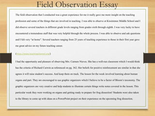The field observation that I conducted was a great experience for me it really gave me more insight on the teaching
profession and some of the things that are involved in teaching. I was able to observe at Kissimmee Middle School and I
did observe several teachers in different grade levels ranging from grades sixth through eighth. I was very lucky to have
encountered a tremendous staff that was very helpful through the whole process. I was able to observe and ask questions
and I felt very “at home”. Several teachers ranging from 25 years of teaching experience to those in their first year gave
me great advice on my future teaching career.
(https://www.teachingchannel.org/)
I had the opportunity and pleasure of observing Mrs. Carmen Nieves. She has a well-run classroom which I would think
has the criteria of Richard Curwin as referenced on pg. 362. Her beliefs for positive reinforcement are similar in that she
agrees it will raise student’s success. And keep them on track. The lesson for the week involved learning about human
organs and part. They are encouraged to use graphic organizers which I believe to be a factor of Bloom’s taxonomy. The
graphic organizers are very creative and help students to illustrate certain things write notes covered in the lesson. This
particular week they were working on organs and getting ready to prepare for frog dissection! Students were also taken
to the library to come up with ideas on a PowerPoint project on their experience on the upcoming frog dissection.
Field Observation Essay
 
