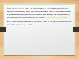 I would place Mrs. Nieves at the maturity level. She has been teaching for over 16 years and though she has been in
teaching for those years she seems to adjust to new things that happens within science. She stated that she constantly has
to attend workshops and conferences to be aware of the things that change. She appears to be confident in the way she
manages her class and has everything well thought out and planned. (http://www.goedonline.com/elementary )
I have a better understanding of what teachers go through day to day and all the work that is involved and I am convinced
now more than ever that teaching is my calling.
 