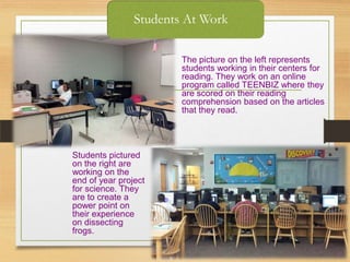 Students At Work
The picture on the left represents
students working in their centers for
reading. They work on an online
program called TEENBIZ where they
are scored on their reading
comprehension based on the articles
that they read.
Students pictured
on the right are
working on the
end of year project
for science. They
are to create a
power point on
their experience
on dissecting
frogs.
 