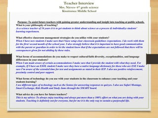 Purpose: To assist future teachers with gaining greater understanding and insight into teaching at public schools.
What is your philosophy of teaching?
As a science teacher of 16 years it is to get students to think about science as a process & individualize students’
learning experiences.
What effective classroom management strategies do you utilize with your students?
When I have new students I make sure that I have setup clear classroom guidelines /expectations. I do work with them
for the first/ second month of the school year. I also strongly believe that it is important to have good communication
with the parent or guardian in order to let the student know that if the expectations are not followed that there will be
consequences given for not abiding by these rules.
What forms of accommodations do you make to respect cultural/faith diversity, exceptionalities, and language
differences in your students?
When I am made aware of certain accommodations I make sure that I provide the student with what they need. For
example, If I have an ESOL student I make sure they have a native language dictionary for those who are ESE I make
sure I’m aware of the extended time for test and assignments as stated in their IEP. I also use positive reinforcement,
proximity control and peer support.
What forms of technology do you use with your students in the classroom to enhance your teaching and your
students learning?
I use different types of technology such as the Senteo for answering responses to quizzes. I also use Safari Montage,
Smart Exchange, Kids Health and Study Jams through the SMART board.
What advice do you have for future teachers?
This is my advice: To always enjoy teaching and always put more than a 100% effort on what you are doing with your
students. Teaching is definitely not for everyone, but for me it is the only way to sustain a purposeful life.
Teacher Interview
Mrs. Nieves- 6th grade science
Kissimmee Middle School
 