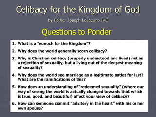Celibacy for the Kingdom of God
                  by Father Joseph LoJacono IVE

               Questions to Ponder
1. What is a “eunuch for the Kingdom”?
2. Why does the world generally scorn celibacy?
3. Why is Christian celibacy (properly understood and lived) not as
   a rejection of sexuality, but a living out of the deepest meaning
   of sexuality?
4. Why does the world see marriage as a legitimate outlet for lust?
   What are the ramifications of this?
5. How does an understanding of “redeemed sexuality” (where our
   way of seeing the world is actually changed towards that which
   is true, good, and beautiful) affect your view of celibacy?
6. How can someone commit “adultery in the heart” with his or her
   own spouse?
 